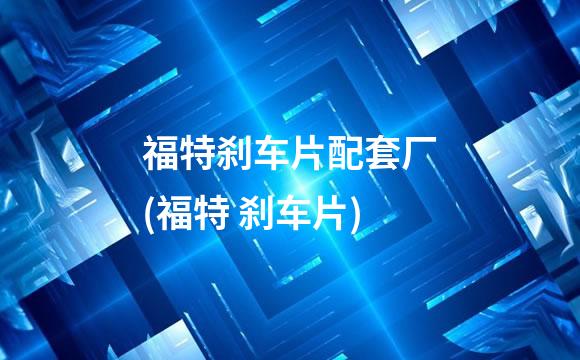 福特刹车片配套厂(福特 刹车片)